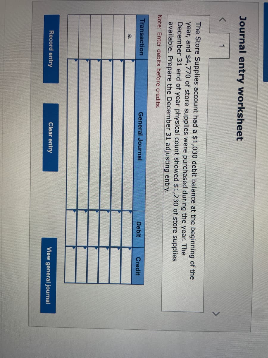 Journal entry worksheet
1
The Store Supplies account had a $1,030 debit balance at the beginning of the
year, and $4,770 of store supplies were purchased during the year. The
December 31 end of year physical count showed $1,230 of store supplies
available. Prepare the December 31 adjusting entry.
Note: Enter debits before credits.
Transaction
a.
Record entry
General Journal
Clear entry
Debit
Credit
View general journal