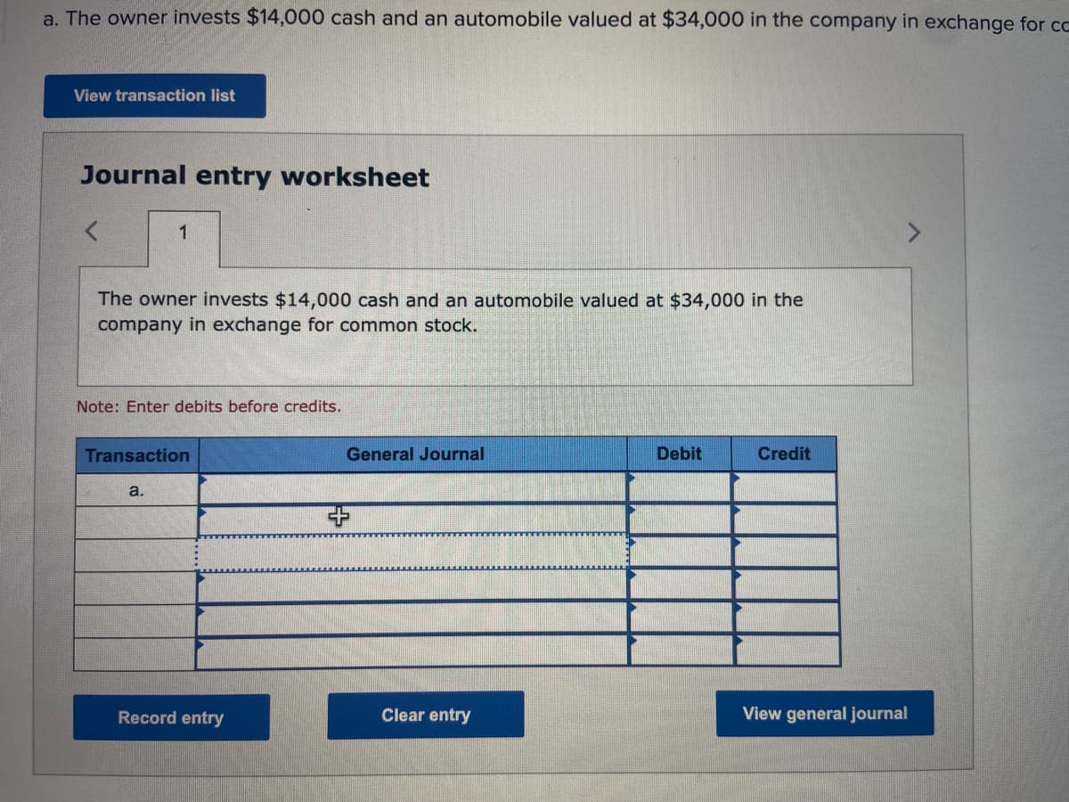 a. The owner invests $14,000 cash and an automobile valued at $34,000 in the company in exchange for ca
View transaction list
Journal entry worksheet
1
The owner invests $14,000 cash and an automobile valued at $34,000 in the
company in exchange for common stock.
Note: Enter debits before credits.
Transaction
a.
Record entry
General Journal
Clear entry
Debit
Credit
View general journal