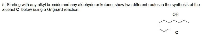 5. Starting with any alkyl bromide and any aldehyde or ketone, show two different routes in the synthesis of the
alcohol C below using a Grignard reaction.
OH
с