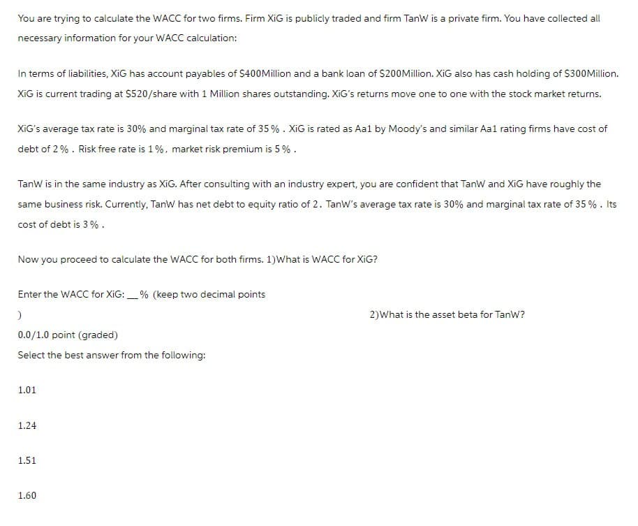 You are trying to calculate the WACC for two firms. Firm XiG is publicly traded and firm TanW is a private firm. You have collected all
necessary information for your WACC calculation:
In terms of liabilities, XiG has account payables of $400Million and a bank loan of $200Million. XiG also has cash holding of $300 Million.
XiG is current trading at $520/share with 1 Million shares outstanding. XiG's returns move one to one with the stock market returns.
XiG's average tax rate is 30% and marginal tax rate of 35 %. XiG is rated as Aa1 by Moody's and similar Aa1 rating firms have cost of
debt of 2%. Risk free rate is 1%, market risk premium is 5%.
TanW is in the same industry as XiG. After consulting with an industry expert, you are confident that TanW and XiG have roughly the
same business risk. Currently, TanW has net debt to equity ratio of 2. TanW's average tax rate is 30% and marginal tax rate of 35 %. Its
cost of debt is 3%.
Now you proceed to calculate the WACC for both firms. 1)What is WACC for XiG?
Enter the WACC for XiG:% (keep two decimal points
)
0.0/1.0 point (graded)
Select the best answer from the following:
1.01
1.24
1.51
1.60
2) What is the asset beta for TanW?