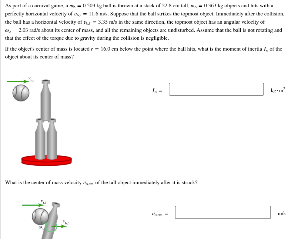 As part of a carnival game, a mp = 0.503 kg ball is thrown at a stack of 22.8 cm tall, m, = 0.363 kg objects and hits with a
perfectly horizontal velocity of v,j = 11.6 m/s. Suppose that the ball strikes the topmost object. Immediately after the collision,
the ball has a horizontal velocity of vp,f = 3.35 m/s in the same direction, the topmost object has an angular velocity of
w, = 2.03 rad/s about its center of mass, and all the remaining objects are undisturbed. Assume that the ball is not rotating and
that the effect of the torque due to gravity during the collision is negligible.
If the object's center of mass is located r = 16.0 cm below the point where the ball hits, what is the moment of inertia I, of the
object about its center of mass?
I, =
kg -m?
What is the center of mass velocity vocm of the tall object immediately after it is struck?
Vo,cm =
m/s
