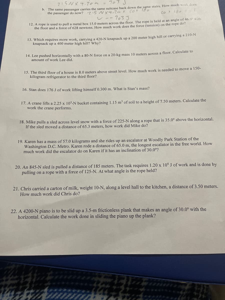 215N X 4.70m
0. The same passenger carries the same suitcase back down the same stairs. How much work does
2!5 NX4,zox COS
wo-903 J
the passenger do now?
CO 180
12. A rope is used to pull a metal box 15.0 meters across the floor. The rope is held at an angle of 46.0° with
the floor and a force of 628 newtons. How much work does the force (tension) on the rope do?
13. Which requires more work, carrying a 420-N knapsack up a 200 meter high hill or carrying a 210-N
knapsack up a 400 meter high hill? Why?
14. Lee pushed horizontally with a 80-N force on a 20-kg mass 10 meters across a floor. Calculate to
amount of work Lee did.
15. The third floor of a house is 8.0 meters above street level. How much work is needed to move a 150-
kilogram refrigerator to the third floor?
16. Stan does 176 J of work lifting himself 0.300 m. What is Stan's mass?
17. A crane lifts a 2.25 x 103-N bucket containing 1.15 m³ of soil to a height of 7.50 meters. Calculate the
work the crane performs.
18. Mike pulls a sled across level snow with a force of 225-N along a rope that is 35.0° above the horizontal.
If the sled moved a distance of 65.3 meters, how work did Mike do?
19. Karen has a mass of 57.0 kilograms and she rides up an escalator at Woodly Park Station of the
Washington D.C. Metro. Karen rode a distance of 65.0 m, the longest escalator in the free world. How
much work did the escalator do on Karen if it has an inclination of 30.0°?
20. An 845-N sled is pulled a distance of 185 meters. The task requires 1.20 x 104 J of work and is done by
pulling on a rope with a force of 125-N. At what angle is the rope held?
21. Chris carried a carton of milk, weight 10-N, along a level hall to the kitchen, a distance of 3.50 meters.
How much work did Chris do?
22. A 4200-N piano is to be slid up a 3.5-m frictionless plank that makes an angle of 30.0° with the
horizontal. Calculate the work done in sliding the piano up the plank?
