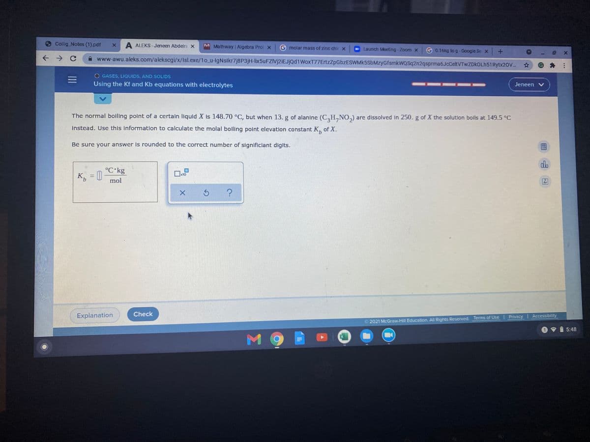 6 Collig Notes (1).pdf
A ALEKS - Jeneen Abdelra X
M Mathway Algebra Prol X
G molar mass of zinc chi X
Launch Meeting-Zoom x
G 0.16kg to g-Google Se x +
www-awu.aleks.com/alekscgi/x/Isl.exe/1o_u-lgNsikr7j8P3jH-lix5uFZIvj2iEJjQd1WoxT77ErtzZpGbzESWMK5SbMzyGfsmkWQSq2n2qsprma6JcCeltVTwZDkOLh51 Rytx20V.
=D
O GASES, LIQUIDS, AND SOLIDS
Using the Kf and Kb equations with electrolytes
Jeneen V
The normal bolling point of a certaln Ilquld X is 148.70 °C, but when 13. g of alanine (C,H,NO,) are dissolved In 250. g of X the solution boils at 149.5 °C
İnstead. Use this information to calculate the molal boiling point elevation constant K, of X.
Be sure your answer is rounded to the correct number of significiant digits.
dlo
°C kg
K, =[]
x10
mol
Explanation
Check
2021 McGraw-Hill Education, All Rights Reserved. Terms of Use Privacy | Accessibility
5:48
