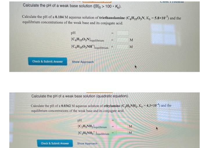 Calculate the pH of a weak base solution ([B]o > 100 • Kp).
Calculate the pH of a 0.104 M aqueous solution of triethanolamine (C,H1503N, K, = 5.8×10") and the
equilibrium concentrations of the weak base and its conjugate acid.
pH
(C,H1503N]equilibeium
(C,H15O3NH"]equilibrium
Check & Submit Answer
Show Approach
Calculate the pH of a weak base solution (quadratic equation).
Calculate the pH of a 0.0362 M aqueous solution of ethylamine (C,H;NH2. Kg – 4.3×10“) and the
equilibrium concentrations of the weak base and its conjugate acid.
pH
(C,H;NH;lequilibrium
M.
(C,H,NH3" Jequilibrium
M.
Check & Submit Answer
Show Approach
