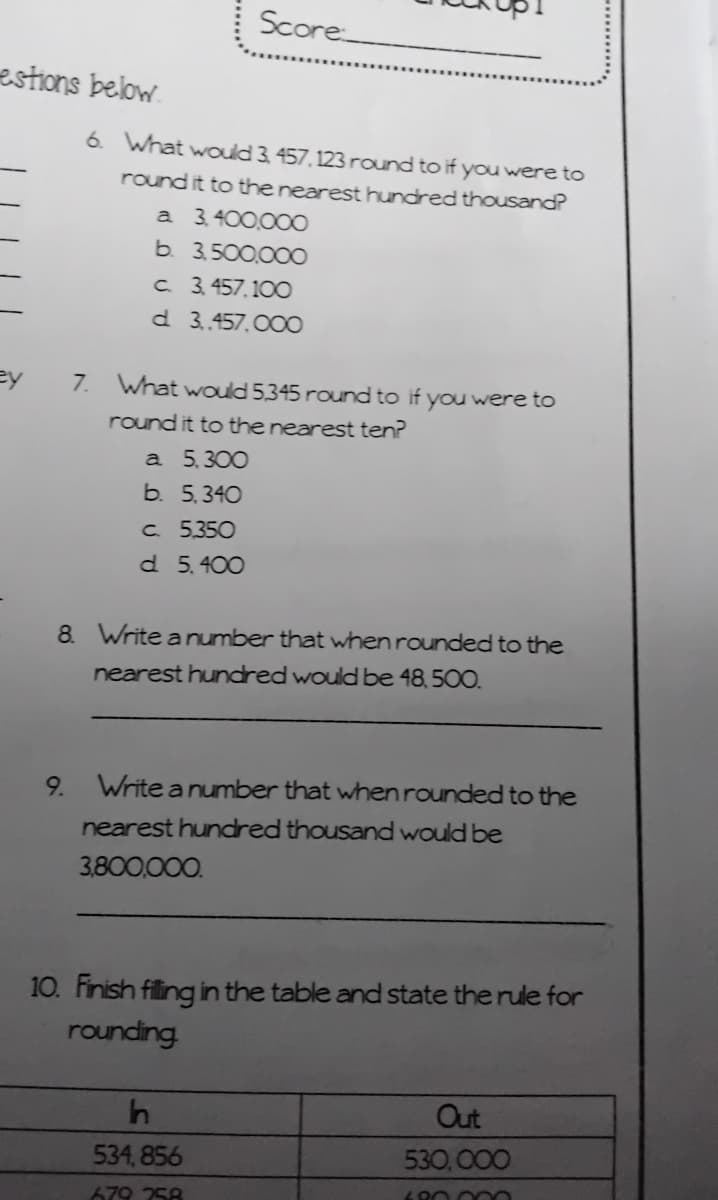 Score
estions below
6. What would 3, 457, 123 round to if you were to
round it to the nearest hundred thousand?
a 3,400,00O
b. 3,500,00O
c. 3. 457,100
d 3.457. 00O
ey
7. What would 5,345 round to if you were to
round it to the nearest ten?
a 5,300
b. 5,340
C. 5.350
d 5.400
8. Write anumber that when rounded to the
nearest hundred would be 48, 500.
9.
Write a number that when rounded to the
nearest hundred thousand would be
3,800,000.
10. Finish filing in the table and state the rule for
rounding
Out
534, 856
530,000
80.000
679 258
