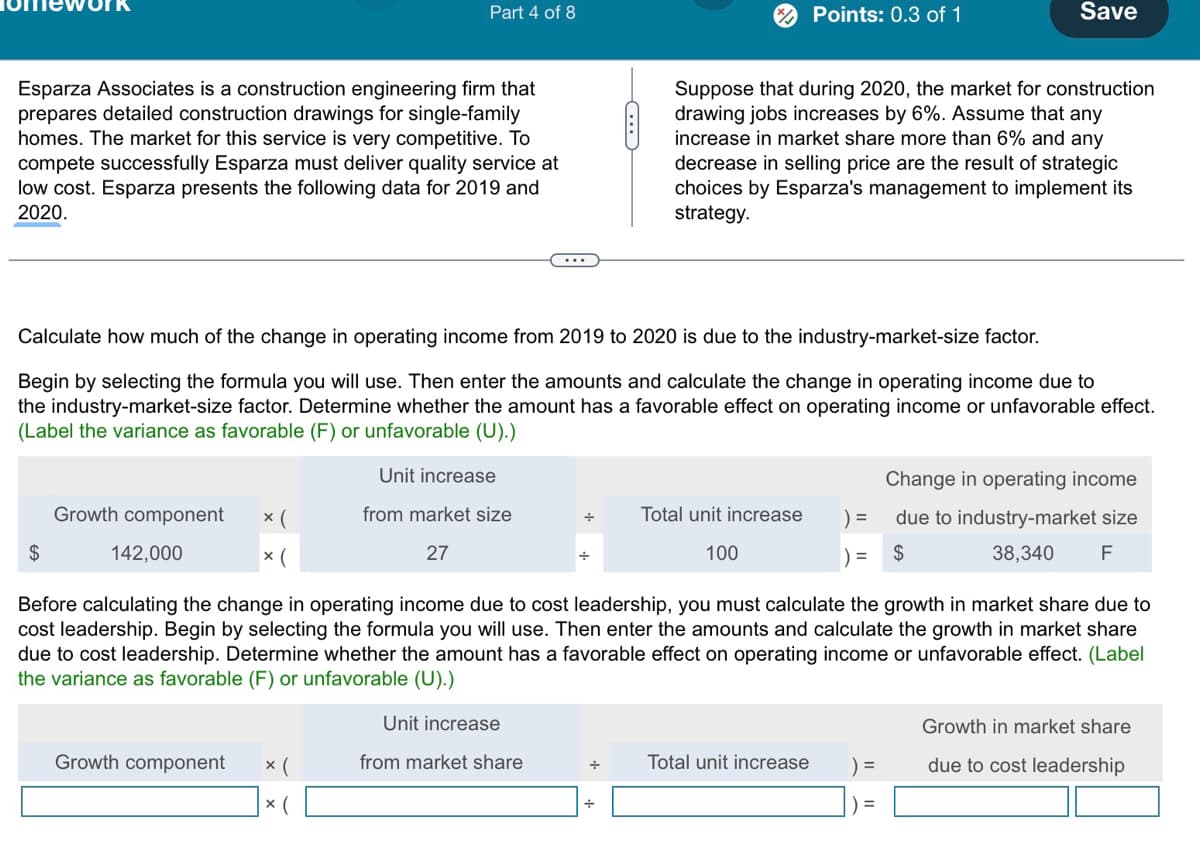 Part 4 of 8
Points: 0.3 of 1
Save
Esparza Associates is a construction engineering firm that
prepares detailed construction drawings for single-family
homes. The market for this service is very competitive. To
compete successfully Esparza must deliver quality service at
low cost. Esparza presents the following data for 2019 and
2020.
Suppose that during 2020, the market for construction
drawing jobs increases by 6%. Assume that any
increase in market share more than 6% and any
decrease in selling price are the result of strategic
choices by Esparza's management to implement its
strategy.
Calculate how much of the change in operating income from 2019 to 2020 is due to the industry-market-size factor.
Begin by selecting the formula you will use. Then enter the amounts and calculate the change in operating income due to
the industry-market-size factor. Determine whether the amount has a favorable effect on operating income or unfavorable effect.
(Label the variance as favorable (F) or unfavorable (U).)
$
Growth component
142,000
✗(
Unit increase
from market size
× (
27
÷
Total unit increase
=
Change in operating income
due to industry-market size
100
)=
$
38,340
F
Before calculating the change in operating income due to cost leadership, you must calculate the growth in market share due to
cost leadership. Begin by selecting the formula you will use. Then enter the amounts and calculate the growth in market share
due to cost leadership. Determine whether the amount has a favorable effect on operating income or unfavorable effect. (Label
the variance as favorable (F) or unfavorable (U).)
Unit increase
Growth in market share
Growth component
× (
× (
from market share
÷
Total unit increase
=
due to cost leadership
=