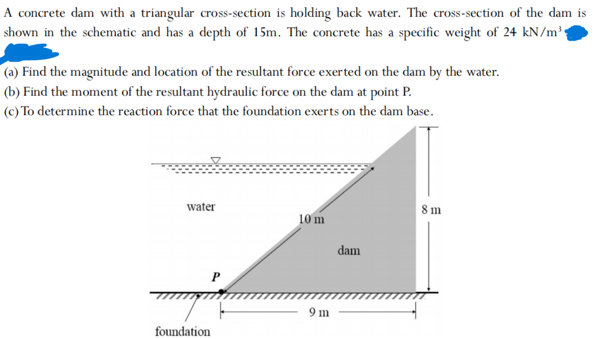 A concrete dam with a triangular cross-section is holding back water. The cross-section of the dam is
shown in the schematic and has a depth of 15m. The concrete has a specific weight of 24 kN/m³
(a) Find the magnitude and location of the resultant force exerted on the dam by the water.
(b) Find the moment of the resultant hydraulic force on the dam at point P.
(c) To determine the reaction force that the foundation exerts on the dam base.
water
foundation
P
10 m
9 m
dam
8 m