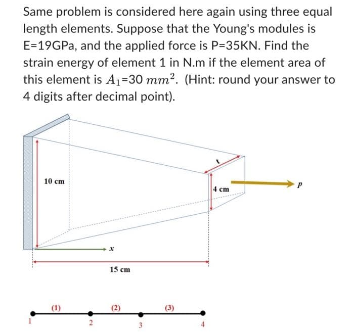 Same problem is considered here again using three equal
length elements. Suppose that the Young's modules is
E=19GPa, and the applied force is P=35KN. Find the
strain energy of element 1 in N.m if the element area of
this element is A₁-30 mm². (Hint: round your answer to
4 digits after decimal point).
-.
10 cm
(1)
2
15 cm
(2)
(3)
-
4 cm