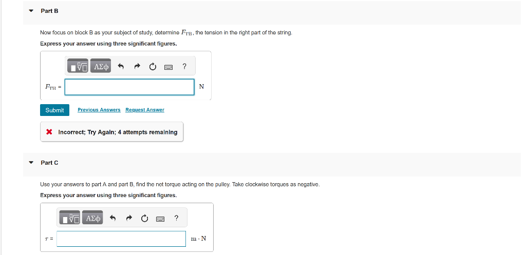 ▼
Part B
Now focus on block B as your subject of study, determine Fri, the tension in the right part of the string.
Express your answer using three significant figures.
FTB =
Submit Previous Answers Request Answer
-
135 ΑΣΦ ←
* Incorrect; Try Again; 4 attempts remaining
Part C
T=
Use your answers to part A and part B, find the net torque acting on the pulley. Take clockwise torques as negative.
Express your answer using three significant figures.
IVE ΑΣΦ
| 9
www.
?
?
N
m. N