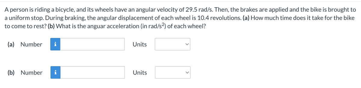 A person is riding a bicycle, and its wheels have an angular velocity of 29.5 rad/s. Then, the brakes are applied and the bike is brought to
a uniform stop. During braking, the angular displacement of each wheel is 10.4 revolutions. (a) How much time does it take for the bike
to come to rest? (b) What is the anguar acceleration (in rad/s²) of each wheel?
(a) Number i
(b) Number i
Units
Units