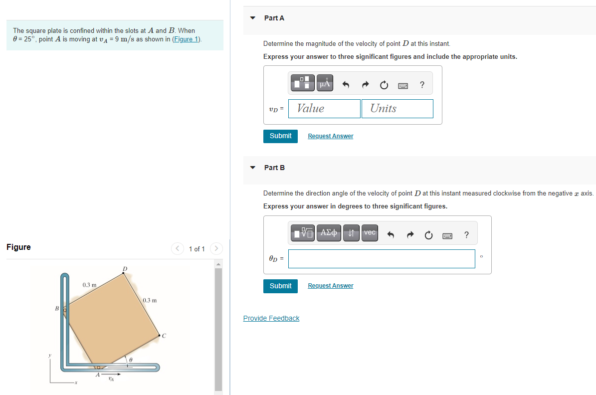 The square plate is confined within the slots at A and B. When
0 = 25°, point A is moving at v₁ = 9 m/s as shown in (Figure 1).
Figure
0.3 m.
VA
0.3 m
1 of 1 >
Part A
Determine the magnitude of the velocity of point D at this instant.
Express your answer to three significant figures and include the appropriate units.
vd =
Submit
Part B
OD=
Submit
μA
Value
Request Answer
Provide Feedback
Determine the direction angle of the velocity of point D at this instant measured clockwise from the negative à axis.
Express your answer in degrees to three significant figures.
Units
VAΣ vec
ΑΣΦ
Request Answer
www
?
www ?
O