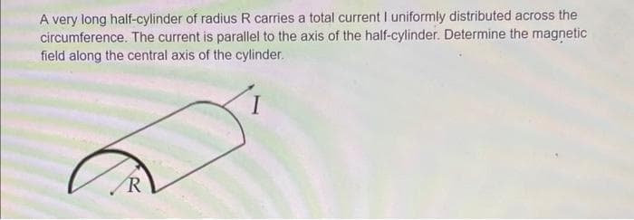 A very long half-cylinder of radius R carries a total current I uniformly distributed across the
circumference. The current is parallel to the axis of the half-cylinder. Determine the magnetic
field along the central axis of the cylinder.
R