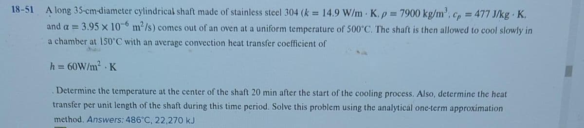 18-51 A long 35-cm-diameter cylindrical shaft made of stainless steel 304 (k = 14.9 W/mK, p = 7900 kg/m³; cp = 477 J/kg - K,
and a = 3.95 x 10-6 m²/s) comes out of an oven at a uniform temperature of 500°C. The shaft is then allowed to cool slowly in
a chamber at 150°C with an average convection heat transfer coefficient of
h = 60W/m².K
Determine the temperature at the center of the shaft 20 min after the start of the cooling process. Also, determine the heat
transfer per unit length of the shaft during this time period. Solve this problem using the analytical one-term approximation
method. Answers: 486°C, 22,270 kJ