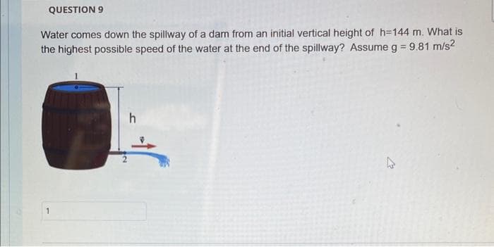 QUESTION 9
Water comes down the spillway of a dam from an initial vertical height of h=144 m. What is
the highest possible speed of the water at the end of the spillway? Assume g = 9.81 m/s²
h