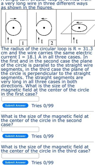 a very long wire in three different ways
as shown in the figures.
1
2
The radius of the circular loop is R = 31.3
cm and the wire carries the same electric
current I = 18.1 A in all three cases. In
the first and in the second case the plane
of the circle is parallel to the straight wire
segments, in the third case the plane of
the circle is perpendicular to the straight
segments. The straight segments are
very long in all three cases in both
directions. What is the size of the
magnetic field at the center of the circle
in the first case?
Submit Answer Tries 0/99
What is the size of the magnetic field at
the center of the circle in the second
case?
Submit Answer Tries 0/99
What is the size of the magnetic field at
the center of the circle in the third case?
Submit Answer Tries 0/99