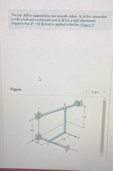 The bar AB is supported by two smooth collars. At A the connection
is with a ball-and-socket joint and at B it is a rigid attachment.
Suppose that F= 60 lb load is applied to the bar. (Figure 1)
Figure
6ft
E
k
50
6 ft
1 of 1