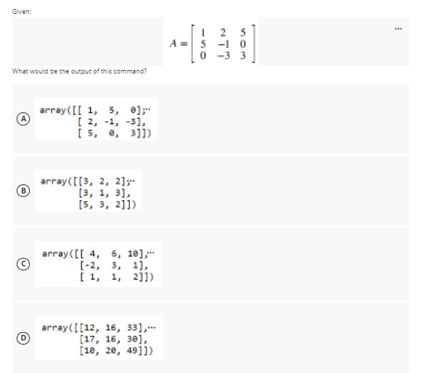 Given:
2 5
A = 5 -1 0
0 -3 3
...
What would be the output of this command?
array([[ 1, 5, e];
[ 2, -1, -3),
[ 5, e, 3]])
array ([[3, 2, 2];
[3, 1, 3],
[5, 3, 2]])
array([[ 4, 6, 10],
[-2, 3, 1],
[ 1, 1, 2]])
array([[12, 16, 33],..
[17, 16, 30],
(1e, 20, 49]])
