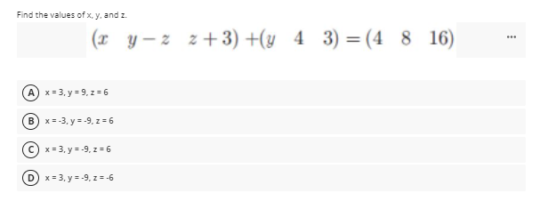 Find the values of x, y, and z.
(x y- z z+ 3) +(y 4 3) = (4 8 16)
x = 3, y = 9, z=6
B) x = -3, y = -9, z = 6
x = 3, y = -9, z = 6
D x = 3, y = -9, z= -6
