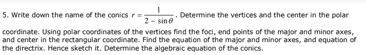 1
5. Write down the name of the conics r =
Determine the vertices and the center in the polar
2 - sine
coordinate. Using polar coordinates of the vertices find the foci, end points of the major and minor axes,
and center in the rectangular coordinate. Find the equation of the major and minor axes, and equation of
the directrix. Hence sketch it. Determine the algebraic equation of the conics.
