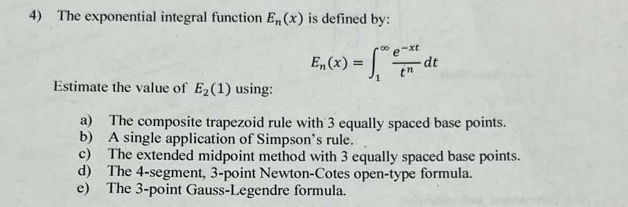 4) The exponential integral function En, (x) is defined by:
E₂(x) = 10 €/
tn
dt
Estimate the value of E₂ (1) using:
a) The composite trapezoid rule with 3 equally spaced base points.
A single application of Simpson's rule.
b)
c) The extended midpoint method with 3 equally spaced base points.
d) The 4-segment, 3-point Newton-Cotes open-type formula.
The 3-point Gauss-Legendre formula.
e)