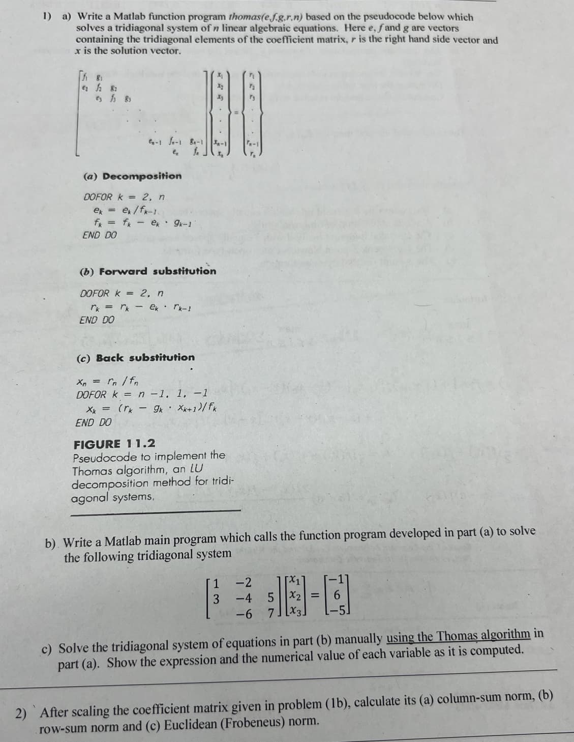1) a) Write a Matlab function program thomas(e.f.g.r.n) based on the pseudocode below which
solves a tridiagonal system of n linear algebraic equations. Here e, fand g are vectors
containing the tridiagonal elements of the coefficient matrix, r is the right hand side vector and
x is the solution vector.
₁82
ef 83
C-1 fa-1 B-1-1
er
f. J x₂
(a) Decomposition
DOFOR K = 2, n
ek =
ex/fk-1.
fk = fk - ek 9k-1
END DO
(b) Forward substitution
DOFOR K = 2, n
rk = rk ek rk-I
END DO
(c) Back substitution
Xn = rn /fn
DOFOR k = n -1. 1, -1
Xx=(rk 9k Xx+1)/fk
END DO
FIGURE 11.2
Pseudocode to implement the
Thomas algorithm, an LU
decomposition method for tridi-
agonal systems.
7₂
73
b) Write a Matlab main program which calls the function program developed in part (a) to solve
the following tridiagonal system
1
3
[x1
5 x₂ =
-2
-4
-6 7
c) Solve the tridiagonal system of equations in part (b) manually using the Thomas algorithm in
part (a). Show the expression and the numerical value of each variable as it is computed.
2) After scaling the coefficient matrix given in problem (1b), calculate its (a) column-sum norm, (b)
row-sum norm and (c) Euclidean (Frobeneus) norm.