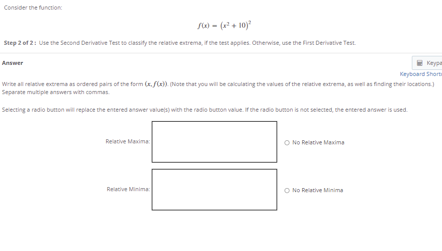 Consider the function:
f(x) = (x² + 10)²
Step 2 of 2: Use the Second Derivative Test to classify the relative extrema, if the test applies. Otherwise, use the First Derivative Test.
Answer
Keypa
Keyboard Shorto
Write all relative extrema as ordered pairs of the form (x, f(x)). (Note that you will be calculating the values of the relative extrema, as well as finding their locations.)
Separate multiple answers with commas.
Selecting a radio button will replace the entered answer value(s) with the radio button value. If the radio button is not selected, the entered answer is used.
Relative Maxima:
O No Relative Maxima
Relative Minima:
No Relative Minima
