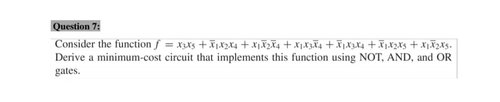 Question 7:
Consider the function f
*Sx7xlx + Sx7xlx+ +x£x!x+ +x£x!x+ +xZx!x+ +x7x!x+ $x£x =
Derive a minimum-cost circuit that implements this function using NOT, AND, and OR
gates.
