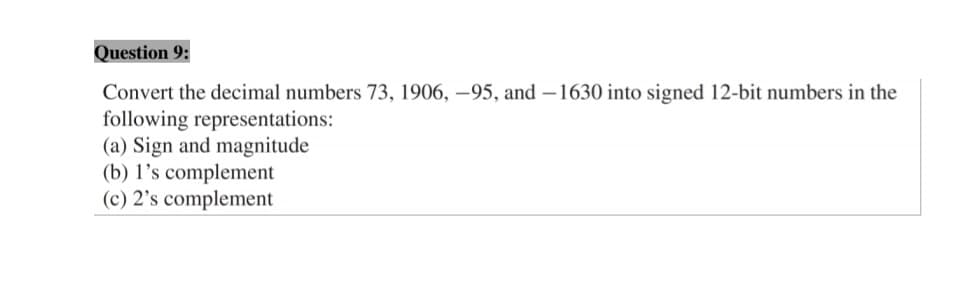 Question 9:
Convert the decimal numbers 73, 1906, –95, and –1630 into signed 12-bit numbers in the
following representations:
(a) Sign and magnitude
(b) l's complement
(c) 2's complement
