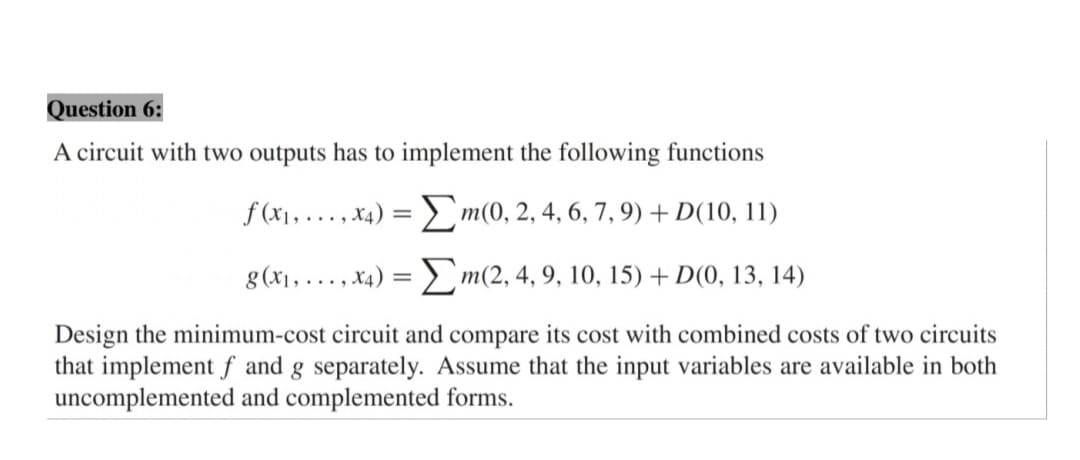 Question 6:
A circuit with two outputs has to implement the following functions
f (x1, ..., x4) = D m(0, 2, 4, 6, 7, 9) + D(10, 11)
g (x1, ..., x4) = > m(2, 4, 9, 10, 15) + D(0, 13, 14)
Design the minimum-cost circuit and compare its cost with combined costs of two circuits
that implement f and g separately. Assume that the input variables are available in both
uncomplemented and complemented forms.
