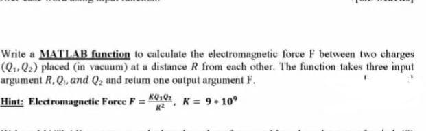 Write a MATLAB function to calculate the electromagnetic force F between two charges
(Q..Q2) placed (in vacuum) at a distance R from each other. The function takes three input
argument R,Q, and Q2 and retum one output argument F.
Hint: Electromagnetic Force F =
KQ102 K = 9+ 10°
