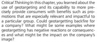 Critical Thinking In this chapter, you learned about the
use of geotargeting and its capability to more pre-
cisely provide consumers with benefits such as pro-
motions that are especially relevant and impactful to
a particular group. Could geotargetting backfire for
a company? What might be some examples where
geotargetting has negative reactions or consequenc-
es and what might be the impact on the company's
image?
