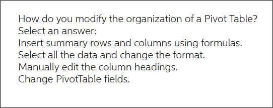 How do you modify the organization of a Pivot Table?
Select an answer:
Insert summary rows and columns using formulas.
Select all the data and change the format.
Manually edit the column headings.
Change PivotTable fields.