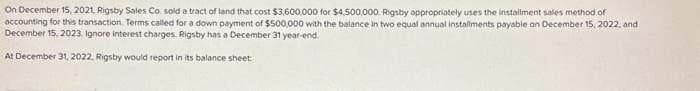 On December 15, 2021, Rigsby Sales Co, sold a tract of land that cost $3,600,000 for $4,500,000 Rigsby oppropriately uses the installment sales method of
accounting for this transaction. Terms called for a down payment of $500,000 with the balance in two equal annual installments payable on December 15, 2022, and
December 15, 2023. Ignore interest charges. Rigsby has a December 31 year-end.
At December 31, 2022, Rigsby would report in its balance sheet: