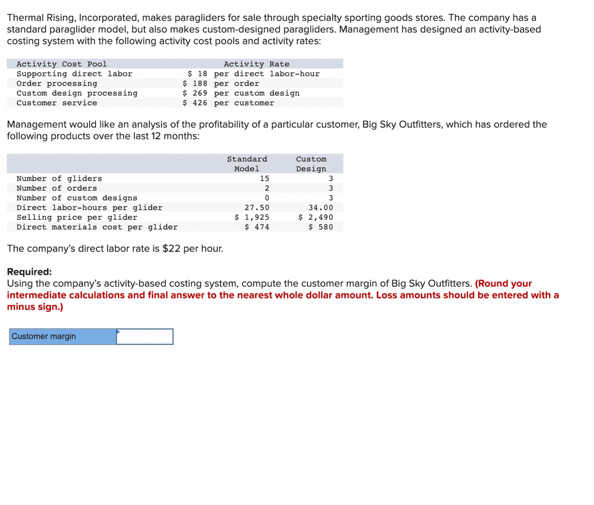 Thermal Rising, Incorporated, makes paragliders for sale through specialty sporting goods stores. The company has a
standard paraglider model, but also makes custom-designed paragliders. Management has designed an activity-based
costing system with the following activity cost pools and activity rates:
Activity Cost Pool
Supporting direct labor
Order processing
Custom design processing
Customer service
Management would like an analysis of the profitability of a particular customer, Big Sky Outfitters, which has ordered the
following products over the last 12 months:
Number of gliders
Number of orders
Number of custom designs
Direct labor-hours per glider
Activity Rate
$ 18 per direct labor-hour
$ 188 per order
$ 269 per custom design
$426 per customer
Selling price per glider
Direct materials cost per glider
The company's direct labor rate is $22 per hour.
Customer margin
Standard
Model
15
2
0
27.50
$ 1,925
$ 474
Custom
Design
3
3
3
34.00
$ 2,490
$ 580
Required:
Using the company's activity-based costing system, compute the customer margin of Big Sky Outfitters. (Round your
intermediate calculations and final answer to the nearest whole dollar amount. Loss amounts should be entered with a
minus sign.)