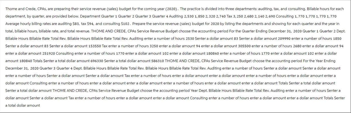 Thome and Crede, CPAS, are preparing their service revenue (sales) budget for the coming year (2020). The practice is divided into three departments: auditing, tax, and consulting. Billable hours for each
department, by quarter, are provided below. Department Quarter 1 Quarter 2 Quarter 3 Quarter 4 Auditing 2,530 1,850 2,320 2,740 Tax 3, 250 2,680 2,140 2,690 Consulting 1,770 1,770 1,770 1,770
Average hourly billing rates are auditing $83, tax $94, and consulting $102. Prepare the service revenue (sales) budget for 2020 by listing the departments and showing for each quarter and the year in
total, billable hours, billable rate, and total revenue. THOME AND CREDE, CPAs Service Revenue Budget choose the accounting period For the Quarter Ending December 31, 2020 Quarter 1 Quarter 2 Dept.
Billable Hours Billable Rate Total Rev. Billable Hours Billable Rate Total Rev. Auditing enter a number of hours 2530 Senter a dollar amount 83 Senter a dollar amount 209990 enter a number of hours 1850
Senter a dollar amount 83 Senter a dollar amount 153550 Tax enter a number of hours 3250 enter a dollar amount 94 enter a dollar amount 305500 enter a number of hours 2680 enter a dollar amount 94
enter a dollar amount 251920 Consulting enter a number of hours 1770 enter a dollar amount 102 enter a dollar amount 180840 enter a number of hours 1770 enter a dollar amount 102 enter a dollar
amount 180840 Totals Senter a total dollar amount 696330 Senter a total dollar amount 586310 THOME AND CREDE, CPAS Service Revenue Budget choose the accounting period For the Year Ending
December 31, 2020 Quarter 3 Quarter 4 Dept. Billable Hours Billable Rate Total Rev. Billable Hours Billable Rate Total Rev. Auditing enter a number of hours $enter a dollar amount Senter a dollar amount
enter a number of hours Senter a dollar amount Senter a dollar amount Tax enter a number of hours enter a dollar amount enter a dollar amount enter a number of hours enter a dollar amount enter a
dollar amount Consulting enter a number of hours enter a dollar amount enter a dollar amount enter a number of hours enter a dollar amount enter a dollar amount Totals Senter a total dollar amount
Senter a total dollar amount THOME AND CREDE, CPAS Service Revenue Budget choose the accounting period Year Dept. Billable Hours Billable Rate Total Rev. Auditing enter a number of hours $enter a
dollar amount Senter a dollar amount Tax enter a number of hours enter a dollar amount enter a dollar amount Consulting enter a number of hours enter a dollar amount enter a dollar amount Totals Senter
a total dollar amount