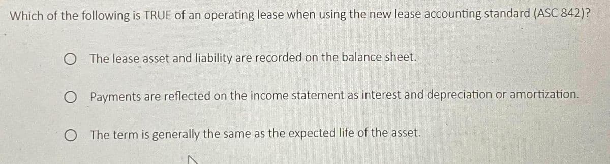 Which of the following is TRUE of an operating lease when using the new lease accounting standard (ASC 842)?
O The lease asset and liability are recorded on the balance sheet.
O Payments are reflected on the income statement as interest and depreciation or amortization.
O The term is generally the same as the expected life of the asset.