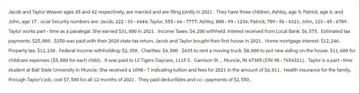 Jacob and Taylor Weaver ages 45 and 42 respectively, are married and are filing jointly in 2021. They have three children, Ashley, age 9; Patrick, age 6; and
John, age 17. ocial Security numbers are: Jacob, 222 - 33 - 4444; Taylor, 555 - 66 - 7777; Ashley, 888 - 99 - 1234; Patrick, 789 - 56 - 4321; John, 123 - 45 - 6789.
Taylor works part-time as a paralegal. She earned $31,000 in 2021. Income Taxes: $4,200 withheld. Interest received from Local Bank: $6,575. Estimated tax
payments: $25,000. $350 was paid with their 2020 state tax return. Jacob and Taylor bought their first house in 2021. Home mortgage interest: $12, 246.
Property tax: $12,230. Federal income withholding: $2,350. Charities: $4,500. $435 to rent a moving truck. $8,000 to put new siding on the house. $11,600 for
childcare expenses ($5,800 for each child). It was paid to Lil Tigers Daycare, 1115 S. Garrison St., Muncie, IN 47305 (EIN 98-7654321). Taylor is a part-time
student at Ball State University in Muncie. She received a 1098 - Tindicating tuition and fees for 2021 in the amount of $6,011. Health insurance for the family,
through Taylor's job, cost $7,500 for all 12 months of 2021. They paid deductibles and co- payments of $2,550.