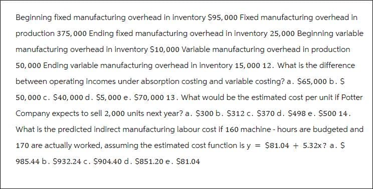 Beginning fixed manufacturing overhead in inventory $95,000 Fixed manufacturing overhead in
production 375,000 Ending fixed manufacturing overhead in inventory 25,000 Beginning variable
manufacturing overhead in inventory $10,000 Variable manufacturing overhead in production
50,000 Ending variable manufacturing overhead in inventory 15,000 12. What is the difference
between operating incomes under absorption costing and variable costing? a. $65,000 b. $
50,000 c. $40,000 d. $5,000 e. $70,000 13. What would be the estimated cost per unit if Potter
Company expects to sell 2,000 units next year? a. $300 b. $312 c. $370 d. $498 e. $500 14.
What is the predicted indirect manufacturing labour cost if 160 machine - hours are budgeted and
170 are actually worked, assuming the estimated cost function is y = $81.04 + 5.32x? a. $
985.44 b. $932.24 c. $904.40 d. $851.20 e. $81.04