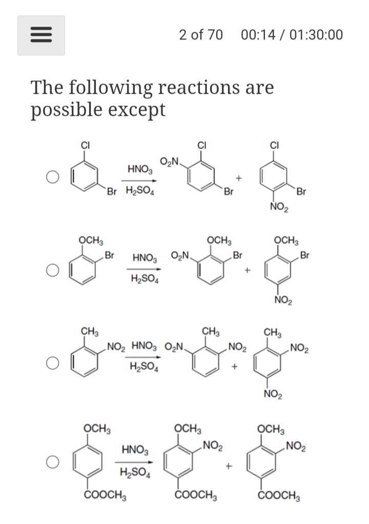 2 of 70
00:14 / 01:30:00
The following reactions are
possible except
CI
CI
O2N.
HNO3
`Br H2SO4
Br
`Br
ÑO2
OCH3
OCH3
OCH3
Br
HNO3
O,N.
Br
„Br
+
H2SO4
NO2
CH3
.NO2 HNO3 O2N,
CH3
‚NO2
CH3
„NO2
H2SO,
+
NO2
OCH3
OCH3
OCH3
.NO2
NO2
HNO3
H,SO,
ČOOCH,
ČOOCH,
ČOOCH,
