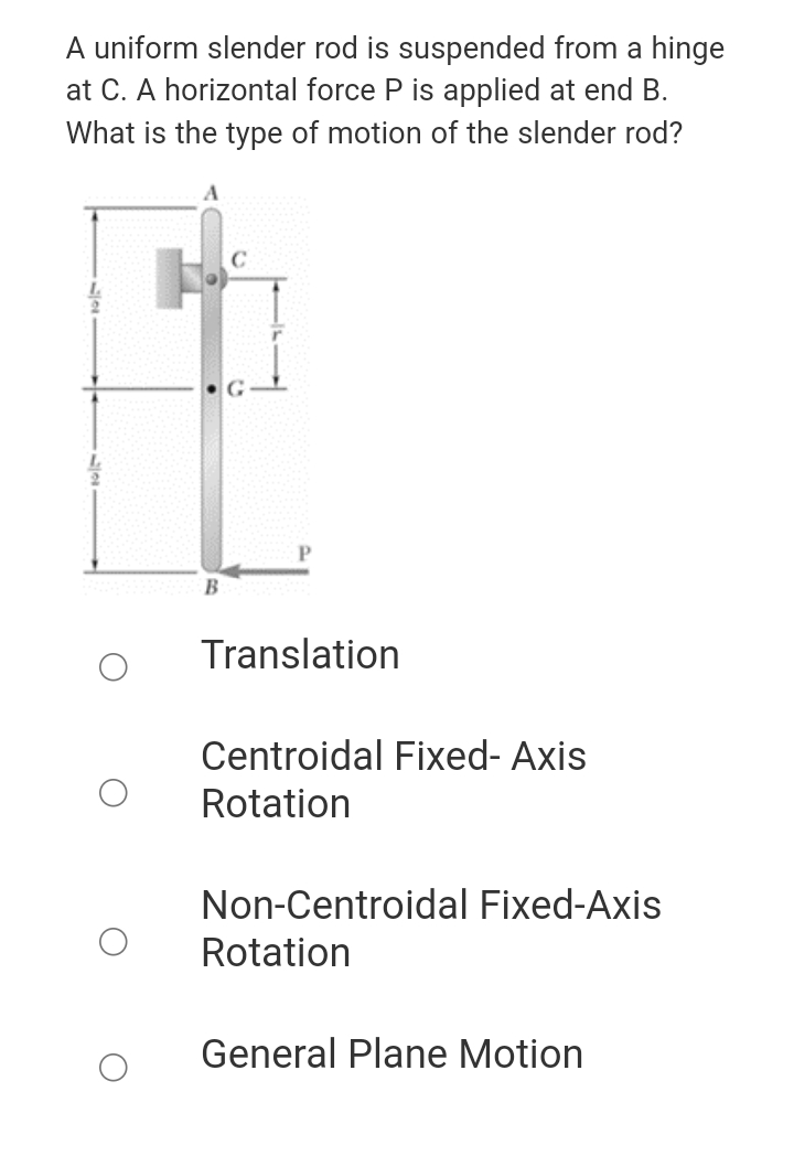 A uniform slender rod is suspended from a hinge
at C. A horizontal force P is applied at end B.
What is the type of motion of the slender rod?
Translation
Centroidal Fixed- Axis
Rotation
Non-Centroidal Fixed-Axis
Rotation
General Plane Motion
