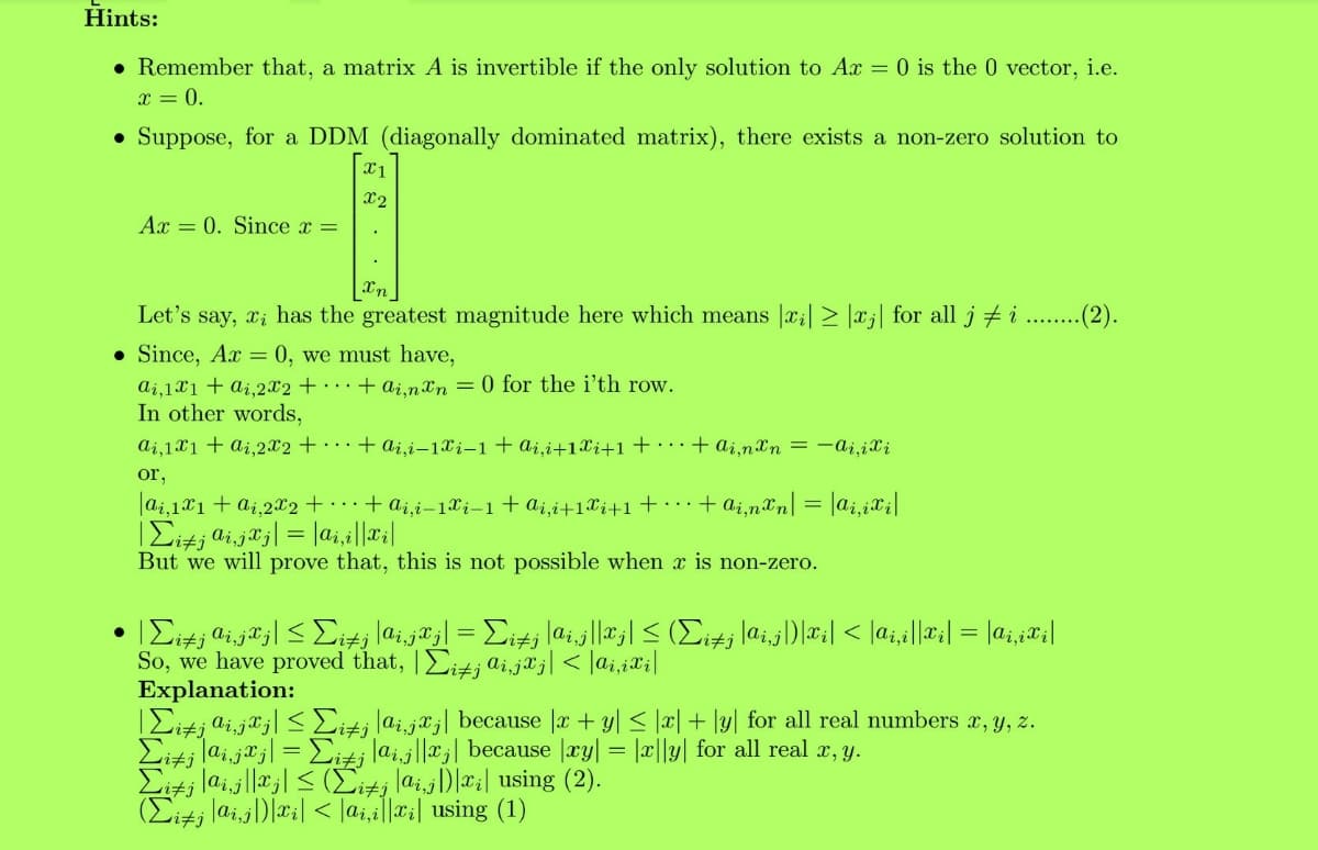 Kiti laijlla| < (Ei+j lai,j)|x;| using (2).
Hints:
• Remember that, a matrix A is invertible if the only solution to Ax = 0 is the 0 vector, i.e.
x = 0.
• Suppose, for a DDM (diagonally dominated matrix), there exists a non-zero solution to
X1
X2
Ax = 0. Since x =
Let's say, xi has the greatest magnitude here which means |x;| > |xj| for all j # i ...(2).
• Since, Ax = 0, we must have,
ai,1X1+ ai,2x2 + · · · + ai.nxn = 0 for the i'th row.
In other words,
ai,1X1 + ai,2x2 + · · ·+ ai,i–1Xi-1+ai,i+1Xi+1+ • · · + ai,nXn = –aj,iXi
or,
|ai,121 + ai,2x2 + + a;,i-1Xi-1+a¿,i+1Xj+1+ . . + ai,n&n| = |ai,¿X¡|
But we will prove that, this is not possible when x is non-zero.
So, we have proved that, |Eitj aijaj| < |ai,iXi|
Explanation:
|Eitj ai,ja;| < Eiti lai,j*;| because |æ + y| < |x| + \y| for all real numbers x, y, z.
¿ lai.jª j| = Eitj lai.j||xj| because |æy| = |c||y| for all real a, y.
(Eitj laij)|#;| < |a;,a||x:| using (1)
