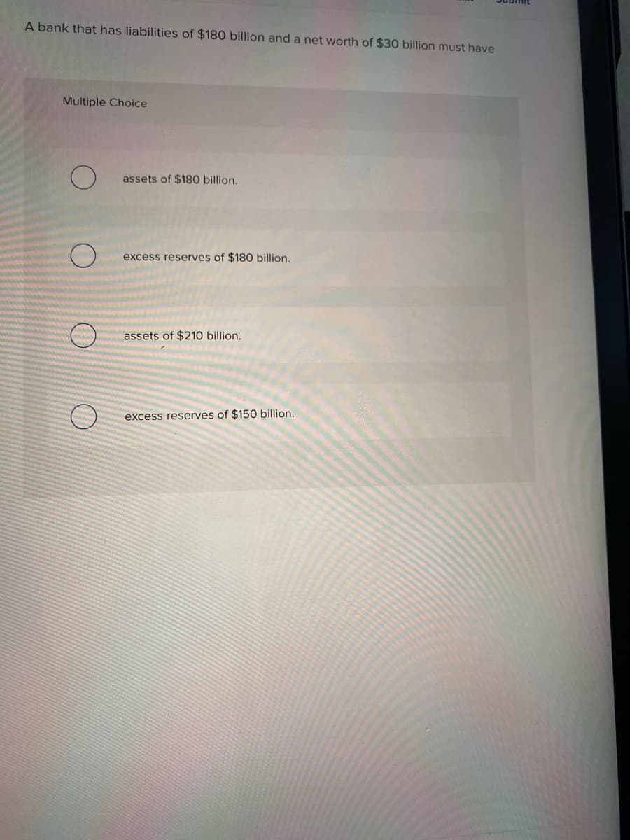A bank that has liabilities of $180 billion and a net worth of $30 billion must have
Multiple Choice
assets of $180 billion.
excess reserves of $180 billion.
assets of $210 billion.
excess reserves of $150 billion.

