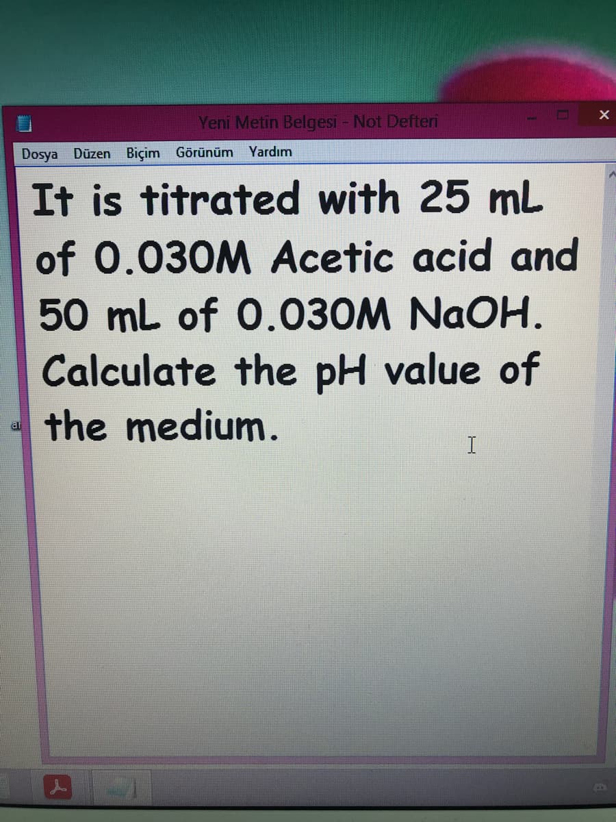 Yeni Metin Belgesi - Not Defteri
Dosya Düzen Biçim Görünüm
Yardım
It is titrated with 25 mL
of 0.030M Acetic acid and
50 mL of 0.030M NAOH.
Calculate the pH value of
the medium.
