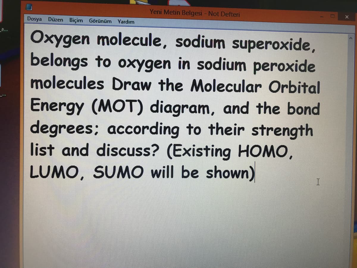 Yeni Metin Belgesi - Not Defteri
Dosya Düzen Biçim Görünüm Yardım
a..
Oxygen molecule, sodium superoxide,
belongs to oxygen in sodium peroxide
molecules Draw the Molecular Orbital
Energy (MOT) diagram, and the bond
degrees; according to their strength
list and discuss? (Existing HOMO,
LUMO, SUMO will be shown)
