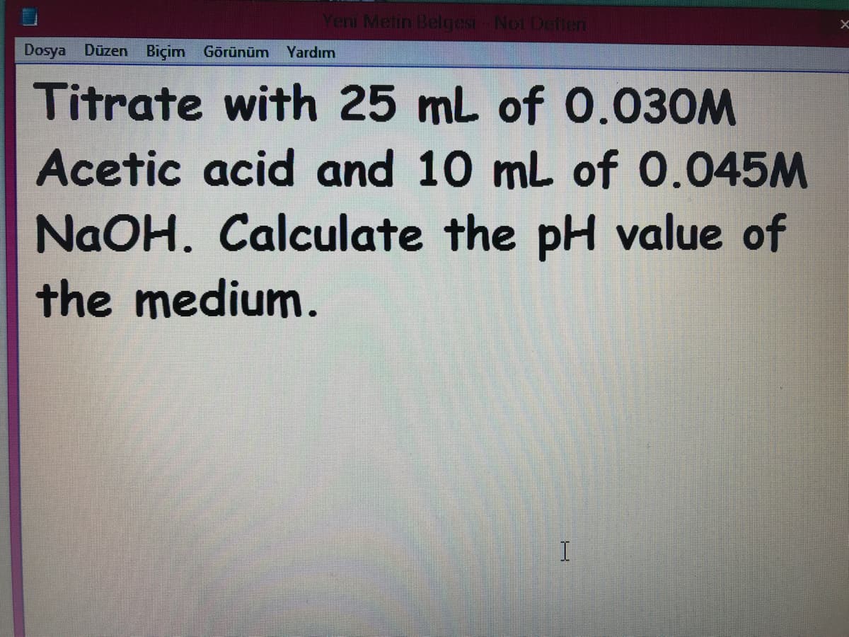 Yeni Metin Belgesi- Not Deften
Dosya Düzen Biçim Görünüm
Yardım
Titrate with 25 mL of 0.030M
Acetic acid and 10 mL of 0.045M
NAOH. Calculate the pH value of
the medium.
