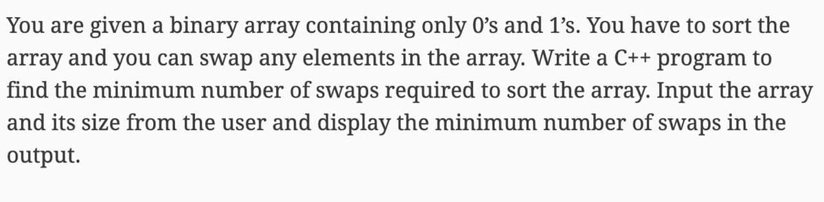 You are given a binary array containing only 0's and 1's. You have to sort the
array and you can swap any elements in the array. Write a C++ program to
find the minimum number of swaps required to sort the array. Input the array
and its size from the user and display the minimum number of swaps in the
output.
