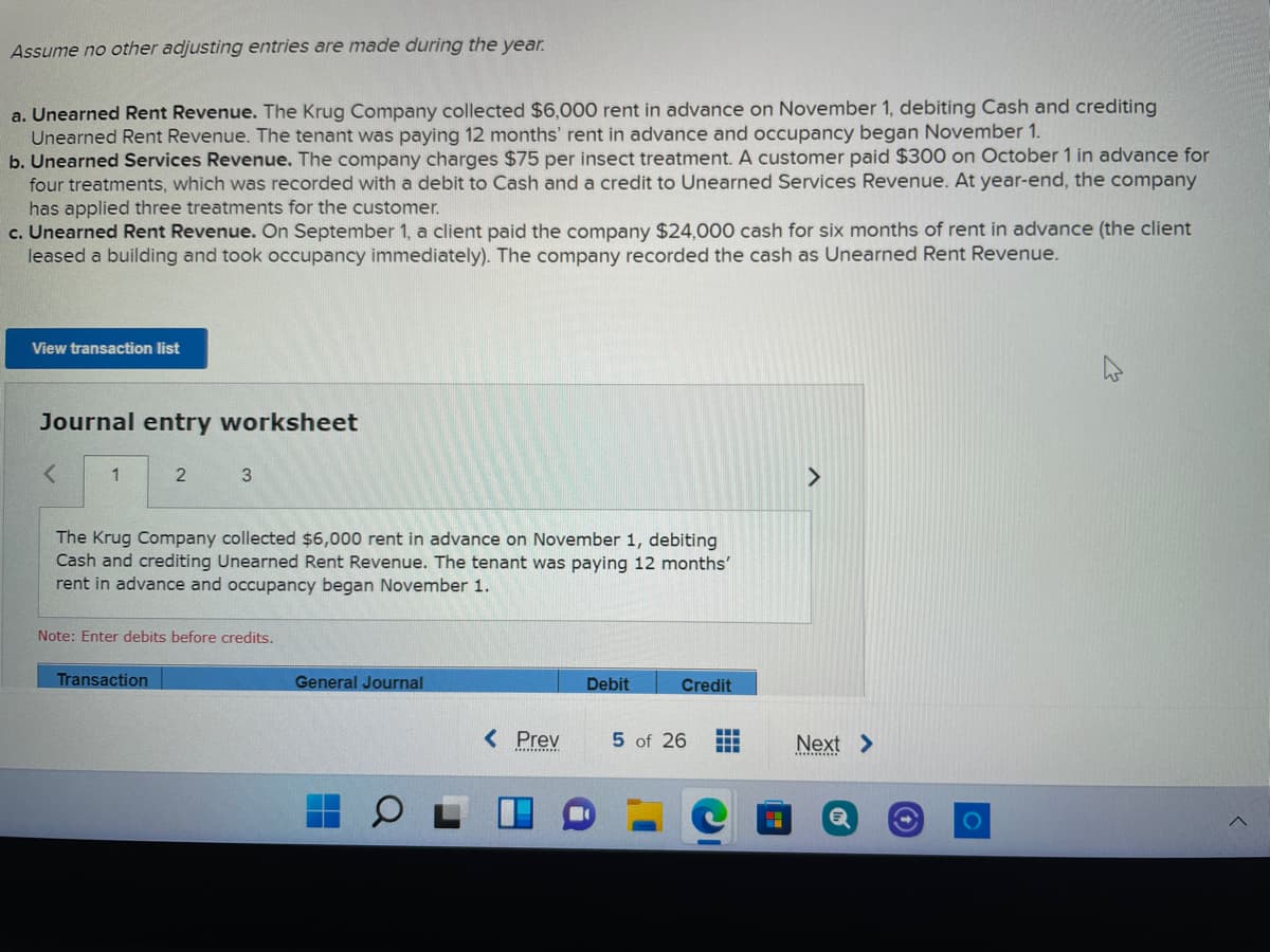 Assume no other adjusting entries are made during the year.
a. Unearned Rent Revenue. The Krug Company collected $6,000 rent in advance on November 1, debiting Cash and crediting
Unearned Rent Revenue. The tenant was paying 12 months' rent in advance and occupancy began November 1.
b. Unearned Services Revenue. The company charges $75 per insect treatment. A customer paid $300 on October 1 in advance for
four treatments, which was recorded with a debit to Cash and a credit to Unearned Services Revenue. At year-end, the company
has applied three treatments for the customer.
c. Unearned Rent Revenue. On September 1, a client paid the company $24,000 cash for six months of rent in advance (the client
leased a building and took occupancy immediately). The company recorded the cash as Unearned Rent Revenue.
View transaction list
Journal entry worksheet
1
3
The Krug Company collected $6,000 rent in advance on November 1, debiting
Cash and crediting Unearned Rent Revenue. The tenant was paying 12 months'
rent in advance and occupancy began November 1.
Note: Enter debits before credits.
Transaction
General Journal
Debit
Credit
< Prev
5 of 26
Next >
