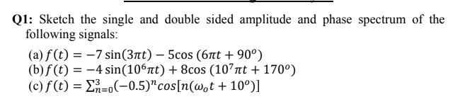 Q1: Sketch the single and double sided amplitude and phase spectrum of the
following signals:
(a) f (t) = -7 sin(3nt) – 5cos (6at + 90°)
(b)f (t) = -4 sin(10°nt) + 8cos (107nt + 170°)
(c) f (t) = E=o(-0.5)"cos[n(w,t + 10º)]
