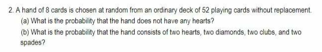 2. A hand of 8 cards is chosen at random from an ordinary deck of 52 playing cards without replacement.
(a) What is the probability that the hand does not have any hearts?
(b) What is the probability that the hand consists of two hearts, two diamonds, two clubs, and two
spades?
