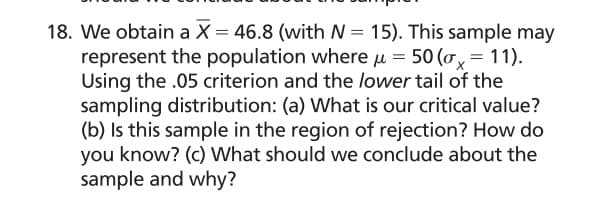 **Problem Statement:**

We obtain a sample mean (\(\overline{X}\)) of 46.8 with a sample size (N) of 15. This sample may represent the population where the population mean (μ) is 50 and the population standard deviation (σ_X) is 11. Using a significance level (α) of .05 and considering the lower tail of the sampling distribution:

**Questions:**

(a) What is our critical value?

(b) Is this sample in the region of rejection? How do you know?

(c) What should we conclude about the sample and why?

**Solution Steps:**

1. **Determine the Critical Value:**
   For a one-tailed test with α = .05, find the critical value using the Z-table. The critical value (Z-critical) is the Z-score corresponding to the cumulative probability of 0.05 in the lower tail.

2. **Compare the Sample Mean with Critical Value:**
   Calculate the Z-score for the sample mean using the formula:
   \[
   Z = \frac{\overline{X} - \mu}{\sigma/\sqrt{N}}
   \]
   Compare this Z-score with the critical value obtained in step 1.

3. **Conclusion About the Sample:**
   Determine whether the sample mean falls in the region of rejection (Z < Z-critical). Conclude whether the sample mean is significantly different from the population mean based on this comparison. 

Each of the calculations and steps should be explained in detail on the educational website, along with the background information on hypothesis testing and the Z-table.